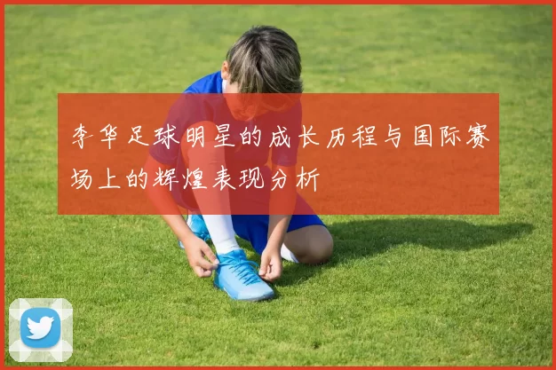 李华足球明星的成长历程与国际赛场上的辉煌表现分析