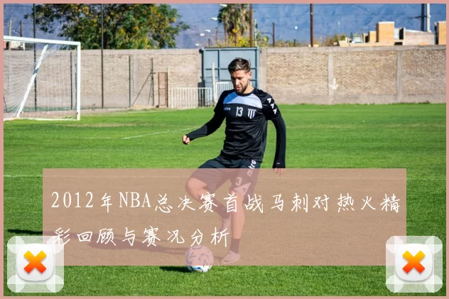 2012年NBA总决赛首战马刺对热火精彩回顾与赛况分析